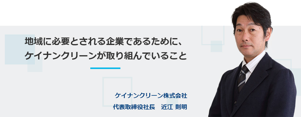 地域に必要とされる企業であるために、ケイナンクリーンが取り組んでいること ケイナンクリーン株式会社代表取締役社長　近江 則明